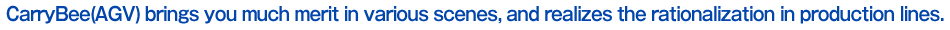 CarryBee is an unmanned carrier developed with our own long cultivated know-how in the automobile production as a group company of Aichi Machine Industry with over 100-year history.
It can rationalize production processes in various scenes such as transport between processes, parts supply to production lines and cell production (assembly on AGV).
